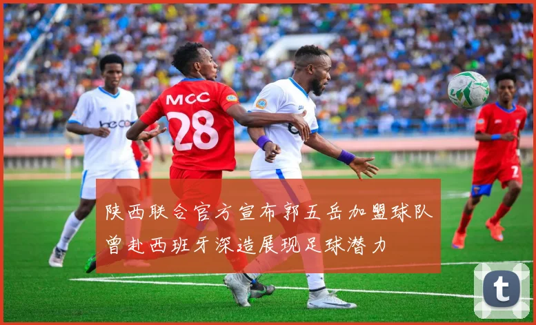 陕西联合官方宣布郭五岳加盟球队曾赴西班牙深造展现足球潜力