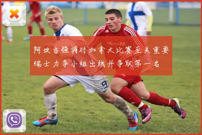 阿坎吉强调对加拿大比赛至关重要瑞士力争小组出线并争取第一名