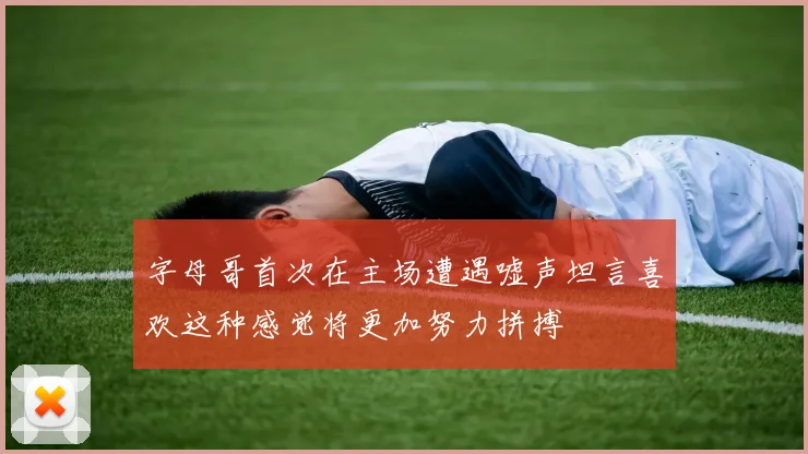 字母哥首次在主场遭遇嘘声坦言喜欢这种感觉将更加努力拼搏