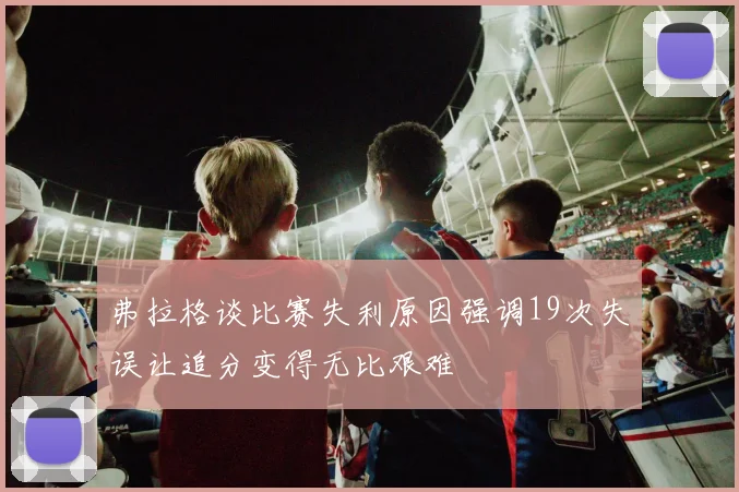 弗拉格谈比赛失利原因强调19次失误让追分变得无比艰难