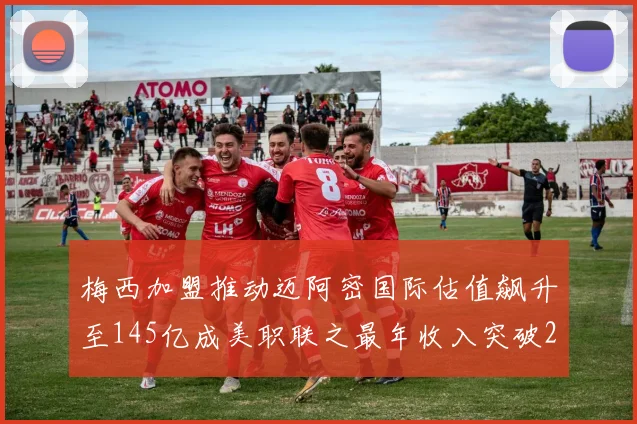 梅西加盟推动迈阿密国际估值飙升至145亿成美职联之最年收入突破2亿美元