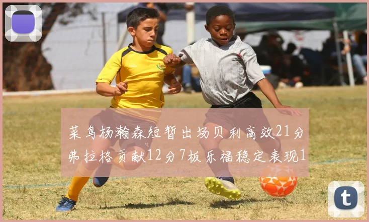 菜鸟杨瀚森短暂出场贝利高效21分弗拉格贡献12分7板乐福稳定表现13投13分