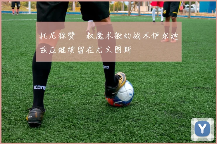 托尼称赞囧叔魔术般的战术伊尔迪兹应继续留在尤文图斯
