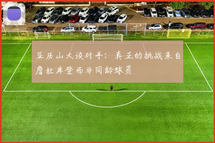 亚历山大谈对手：真正的挑战来自詹杜库登而非同龄球员