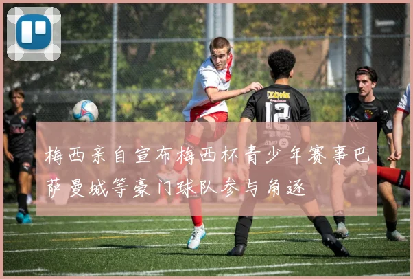 梅西亲自宣布梅西杯青少年赛事巴萨曼城等豪门球队参与角逐