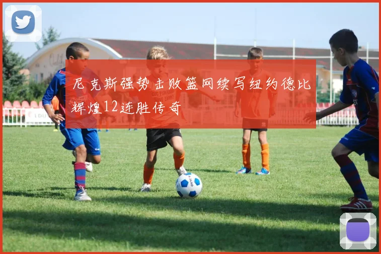 尼克斯强势击败篮网续写纽约德比辉煌12连胜传奇