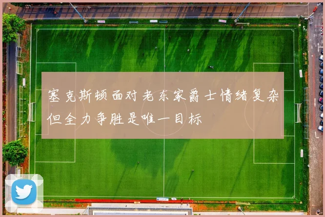 塞克斯顿面对老东家爵士情绪复杂但全力争胜是唯一目标