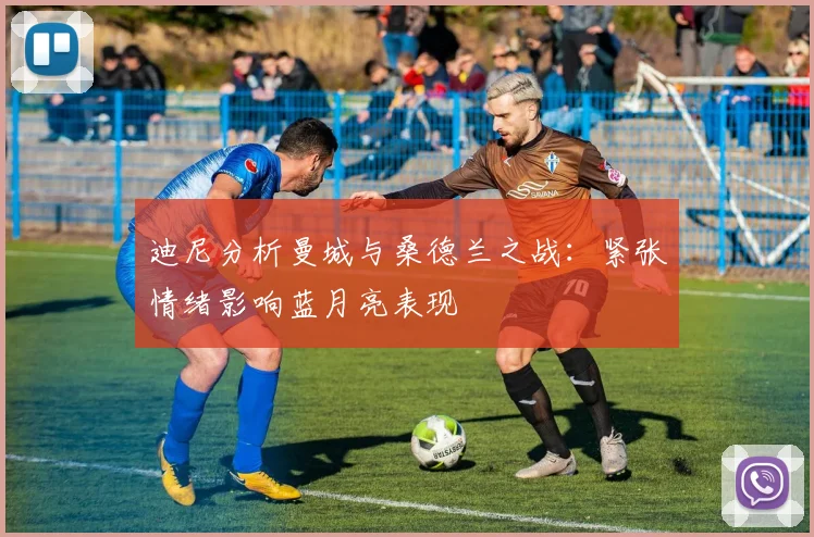 迪尼分析曼城与桑德兰之战：紧张情绪影响蓝月亮表现