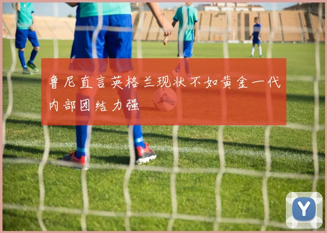鲁尼直言英格兰现状不如黄金一代内部团结力强