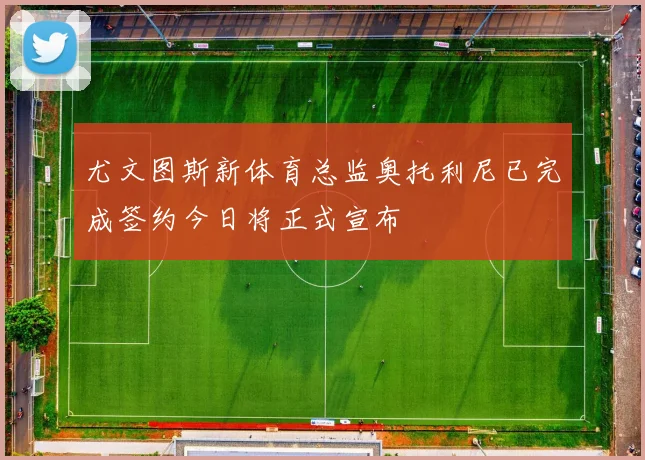 尤文图斯新体育总监奥托利尼已完成签约今日将正式宣布