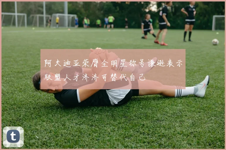 阿夫迪亚荣膺全明星称号谦逊表示联盟人才济济可替代自己