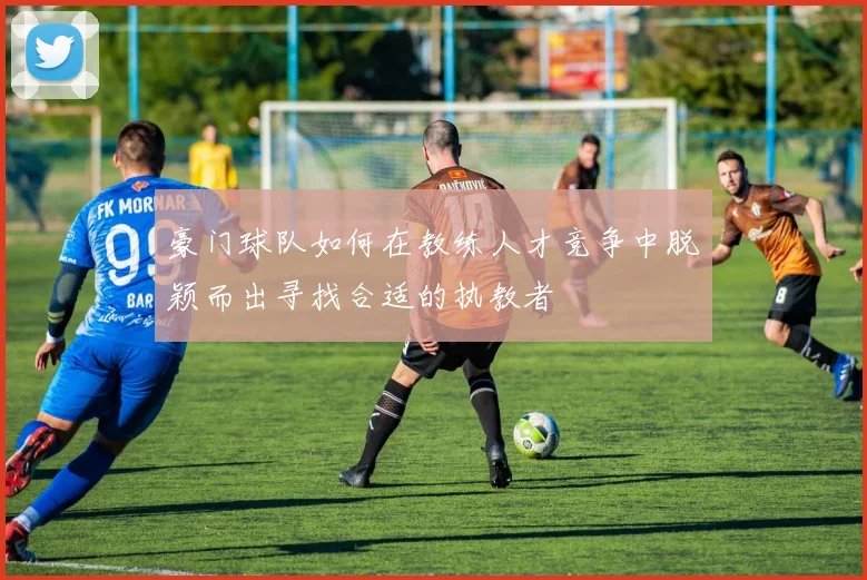 豪门球队如何在教练人才竞争中脱颖而出寻找合适的执教者