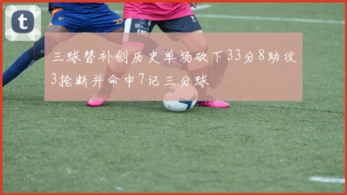 三球替补创历史单场砍下33分8助攻3抢断并命中7记三分球