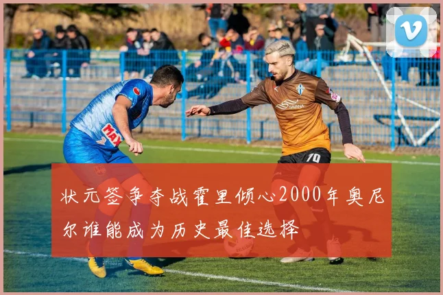 状元签争夺战霍里倾心2000年奥尼尔谁能成为历史最佳选择