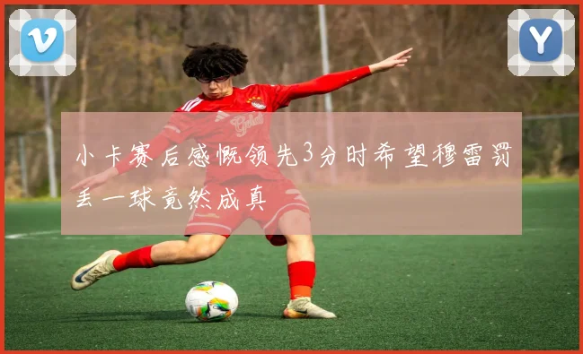 小卡赛后感慨领先3分时希望穆雷罚丢一球竟然成真