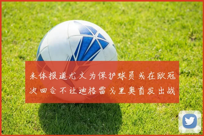 米体报道尤文为保护球员或在欧冠次回合不让迪格雷戈里奥首发出战