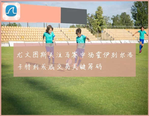 尤文图斯关注马赛中场霍伊别尔洛卡特利或成交易关键筹码