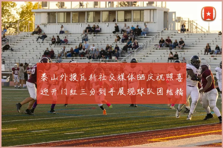 泰山外援瓦科社交媒体晒庆祝照喜迎开门红三分到手展现球队团结精神
