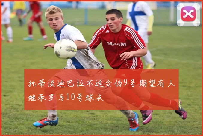 托蒂谈迪巴拉不适合伪9号期望有人继承罗马10号球衣