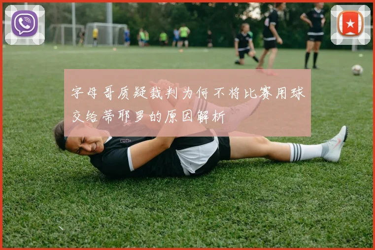 字母哥质疑裁判为何不将比赛用球交给蒂耶罗的原因解析