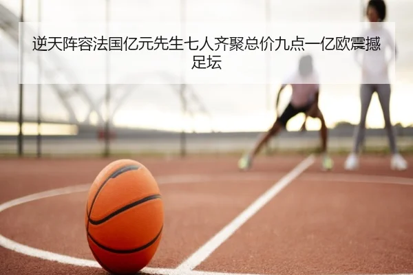 逆天阵容法国亿元先生七人齐聚总价九点一亿欧震撼足坛（jiangnan）