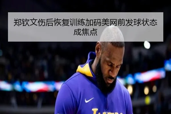 郑钦文伤后恢复训练加码美网前发球状态成焦点（jiangnan）