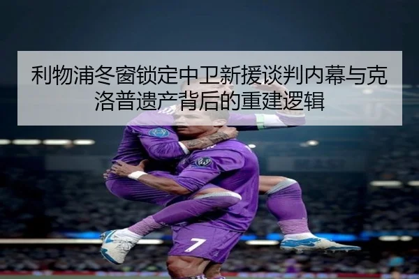 利物浦冬窗锁定中卫新援谈判内幕与克洛普遗产背后的重建逻辑（jiangnan）